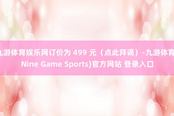 九游体育娱乐网订价为 499 元（点此拜谒）-九游体育(Nine Game Sports)官方网站 登录入口