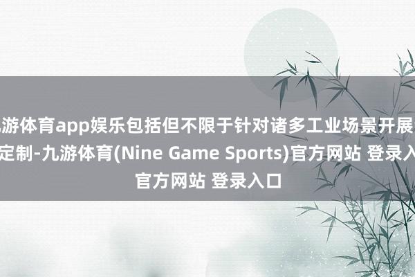 九游体育app娱乐包括但不限于针对诸多工业场景开展深度定制-九游体育(Nine Game Sports)官方网站 登录入口