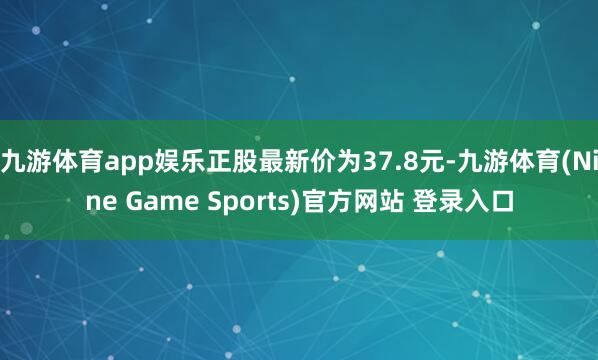 九游体育app娱乐正股最新价为37.8元-九游体育(Nine Game Sports)官方网站 登录入口