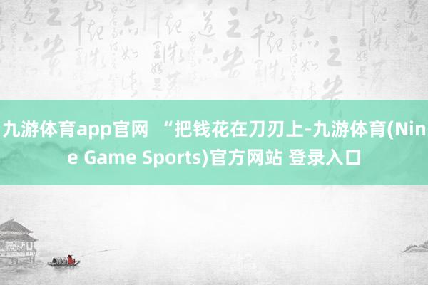 九游体育app官网  “把钱花在刀刃上-九游体育(Nine Game Sports)官方网站 登录入口