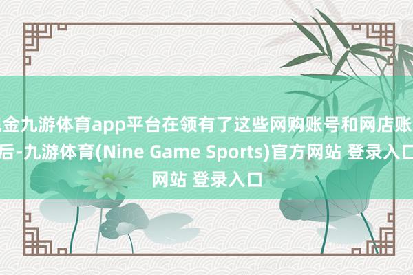 现金九游体育app平台在领有了这些网购账号和网店账号后-九游体育(Nine Game Sports)官方网站 登录入口