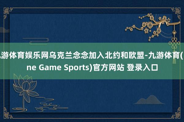 九游体育娱乐网乌克兰念念加入北约和欧盟-九游体育(Nine Game Sports)官方网站 登录入口