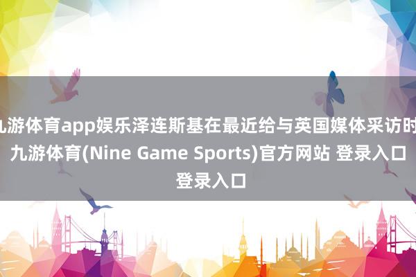 九游体育app娱乐泽连斯基在最近给与英国媒体采访时-九游体育(Nine Game Sports)官方网站 登录入口