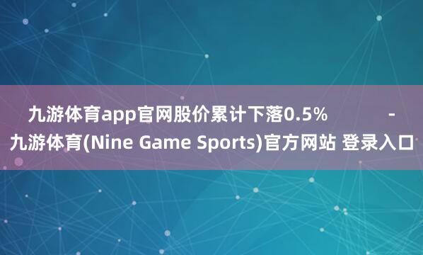 九游体育app官网股价累计下落0.5%            -九游体育(Nine Game Sports)官方网站 登录入口
