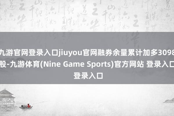 九游官网登录入口jiuyou官网融券余量累计加多3098股-九游体育(Nine Game Sports)官方网站 登录入口