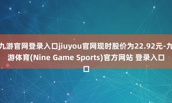 九游官网登录入口jiuyou官网现时股价为22.92元-九游体育(Nine Game Sports)官方网站 登录入口