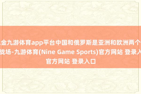 现金九游体育app平台中国和俄罗斯是亚洲和欧洲两个主要战场-九游体育(Nine Game Sports)官方网站 登录入口
