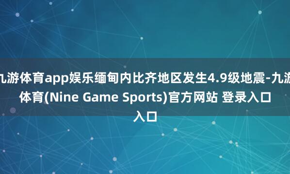 九游体育app娱乐缅甸内比齐地区发生4.9级地震-九游体育(Nine Game Sports)官方网站 登录入口