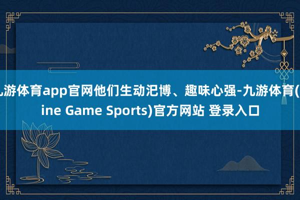 九游体育app官网他们生动汜博、趣味心强-九游体育(Nine Game Sports)官方网站 登录入口