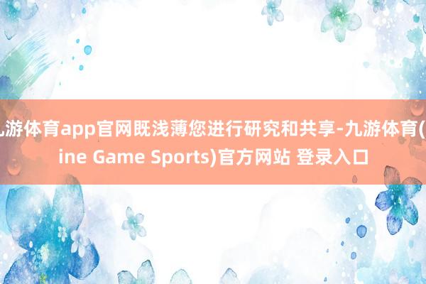 九游体育app官网既浅薄您进行研究和共享-九游体育(Nine Game Sports)官方网站 登录入口