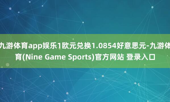 九游体育app娱乐1欧元兑换1.0854好意思元-九游体育(Nine Game Sports)官方网站 登录入口