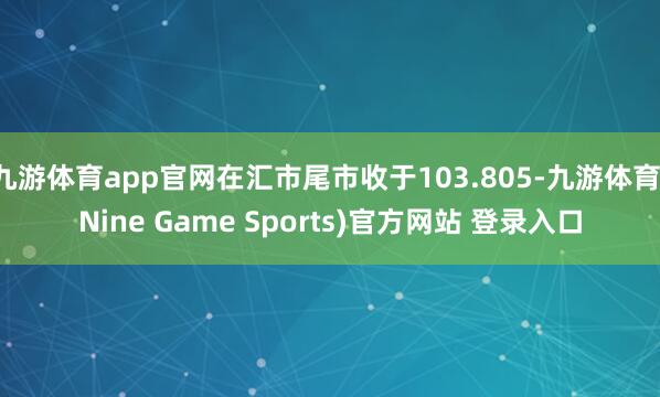 九游体育app官网在汇市尾市收于103.805-九游体育(Nine Game Sports)官方网站 登录入口