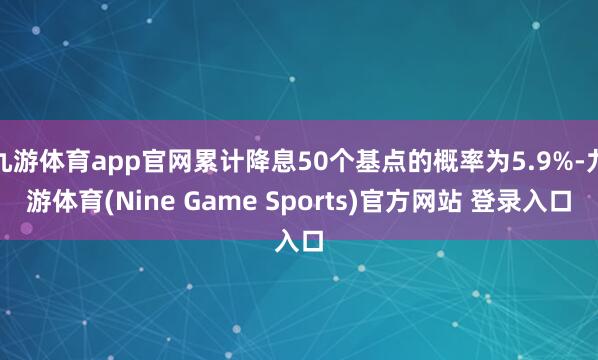九游体育app官网累计降息50个基点的概率为5.9%-九游体育(Nine Game Sports)官方网站 登录入口