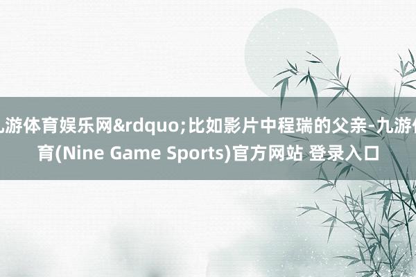 九游体育娱乐网&rdquo;比如影片中程瑞的父亲-九游体育(Nine Game Sports)官方网站 登录入口