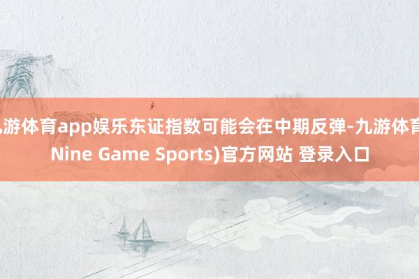 九游体育app娱乐东证指数可能会在中期反弹-九游体育(Nine Game Sports)官方网站 登录入口