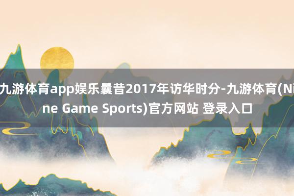 九游体育app娱乐曩昔2017年访华时分-九游体育(Nine Game Sports)官方网站 登录入口