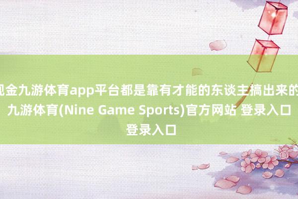 现金九游体育app平台都是靠有才能的东谈主搞出来的-九游体育(Nine Game Sports)官方网站 登录入口