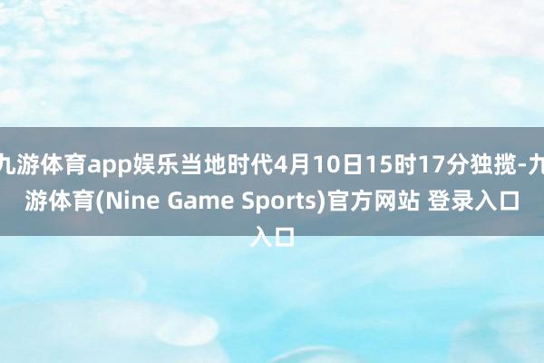 九游体育app娱乐当地时代4月10日15时17分独揽-九游体育(Nine Game Sports)官方网站 登录入口
