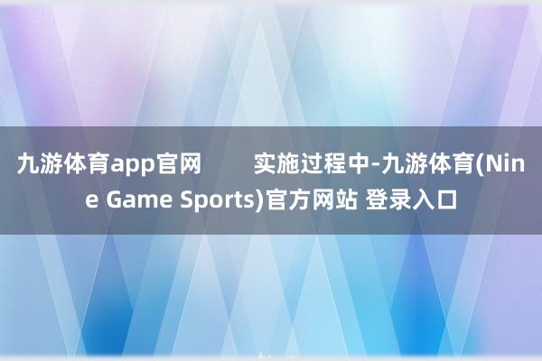 九游体育app官网        实施过程中-九游体育(Nine Game Sports)官方网站 登录入口