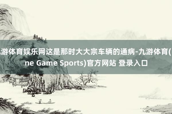 九游体育娱乐网这是那时大大宗车辆的通病-九游体育(Nine Game Sports)官方网站 登录入口