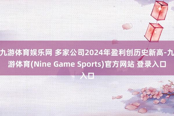 九游体育娱乐网 　　多家公司2024年盈利创历史新高-九游体育(Nine Game Sports)官方网站 登录入口