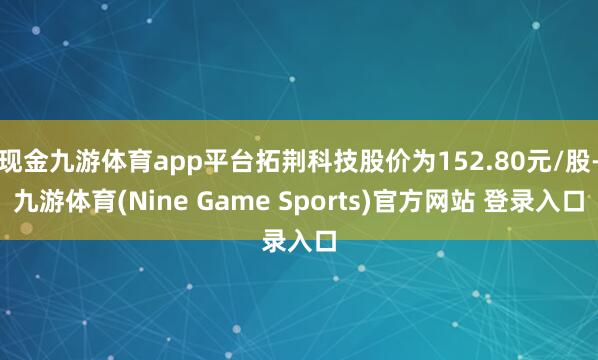 现金九游体育app平台拓荆科技股价为152.80元/股-九游体育(Nine Game Sports)官方网站 登录入口