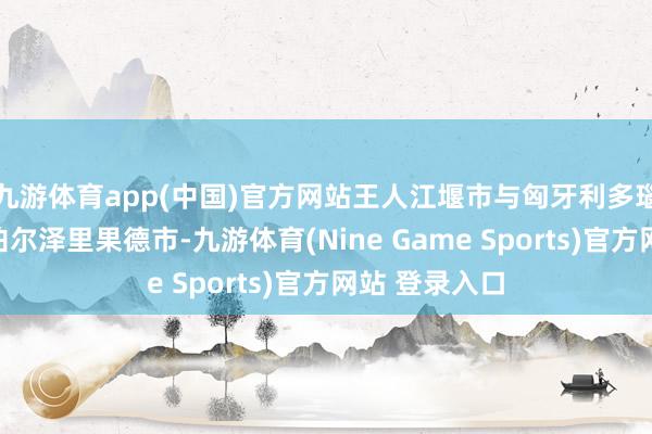 九游体育app(中国)官方网站王人江堰市与匈牙利多瑙凯西市、尼泊尔泽里果德市-九游体育(Nine Game Sports)官方网站 登录入口