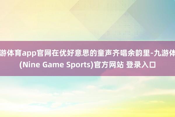 九游体育app官网在优好意思的童声齐唱余韵里-九游体育(Nine Game Sports)官方网站 登录入口