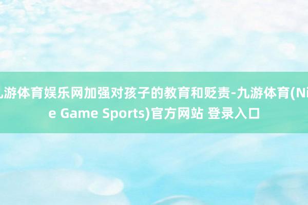 九游体育娱乐网加强对孩子的教育和贬责-九游体育(Nine Game Sports)官方网站 登录入口