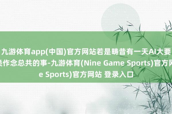 九游体育app(中国)官方网站若是畴昔有一天AI大要替东说念主类作念总共的事-九游体育(Nine Game Sports)官方网站 登录入口