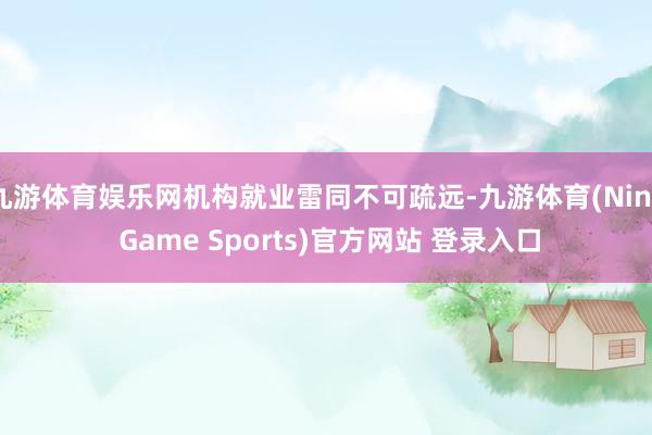 九游体育娱乐网机构就业雷同不可疏远-九游体育(Nine Game Sports)官方网站 登录入口