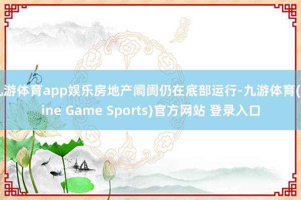 九游体育app娱乐房地产阛阓仍在底部运行-九游体育(Nine Game Sports)官方网站 登录入口