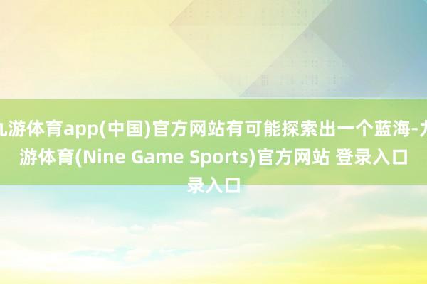 九游体育app(中国)官方网站有可能探索出一个蓝海-九游体育(Nine Game Sports)官方网站 登录入口