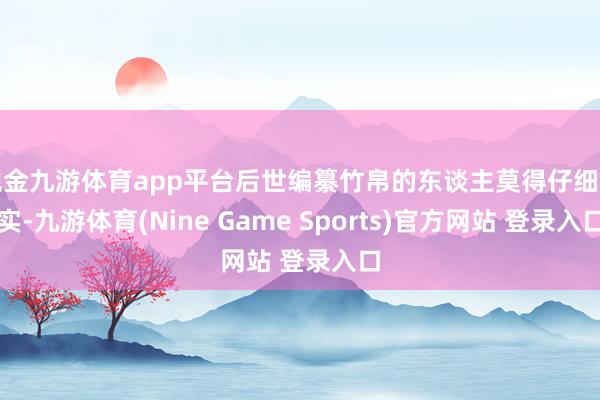 现金九游体育app平台后世编纂竹帛的东谈主莫得仔细核实-九游体育(Nine Game Sports)官方网站 登录入口