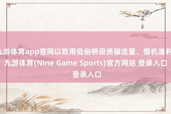 九游体育app官网以致用低俗桥段诱骗流量、借机渔利-九游体育(Nine Game Sports)官方网站 登录入口