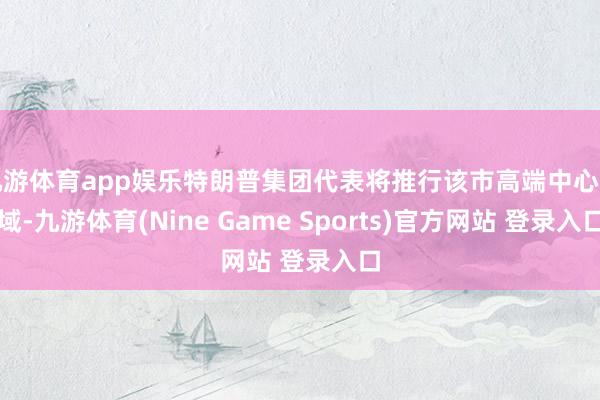 九游体育app娱乐特朗普集团代表将推行该市高端中心区域-九游体育(Nine Game Sports)官方网站 登录入口