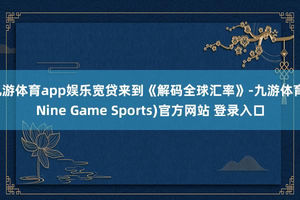九游体育app娱乐宽贷来到《解码全球汇率》-九游体育(Nine Game Sports)官方网站 登录入口
