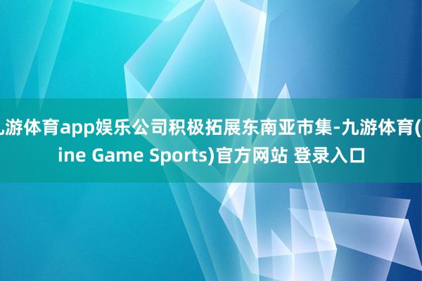 九游体育app娱乐公司积极拓展东南亚市集-九游体育(Nine Game Sports)官方网站 登录入口
