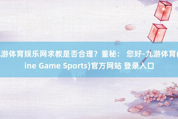 九游体育娱乐网求教是否合理？董秘： 您好-九游体育(Nine Game Sports)官方网站 登录入口