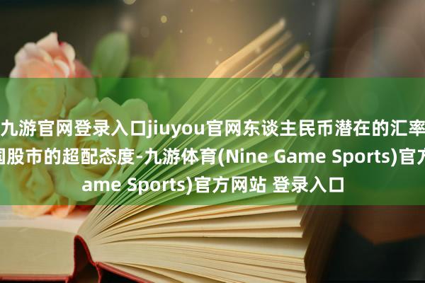 九游官网登录入口jiuyou官网东谈主民币潜在的汇率韧性扶植对中国股市的超配态度-九游体育(Nine Game Sports)官方网站 登录入口