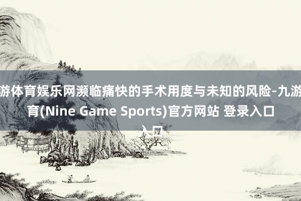 九游体育娱乐网濒临痛快的手术用度与未知的风险-九游体育(Nine Game Sports)官方网站 登录入口
