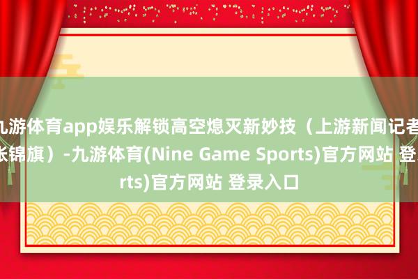 九游体育app娱乐解锁高空熄灭新妙技（上游新闻记者 张皓 张锦旗）-九游体育(Nine Game Sports)官方网站 登录入口