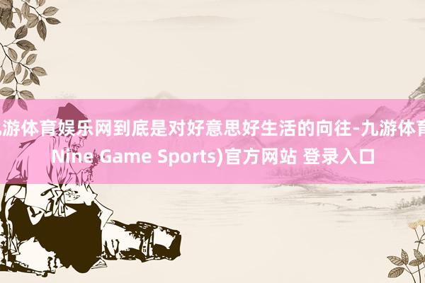 九游体育娱乐网到底是对好意思好生活的向往-九游体育(Nine Game Sports)官方网站 登录入口