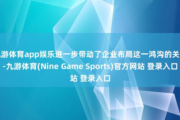九游体育app娱乐进一步带动了企业布局这一鸿沟的关注-九游体育(Nine Game Sports)官方网站 登录入口