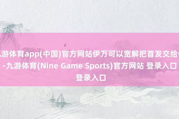 九游体育app(中国)官方网站伊万可以宽解把首发交给他-九游体育(Nine Game Sports)官方网站 登录入口