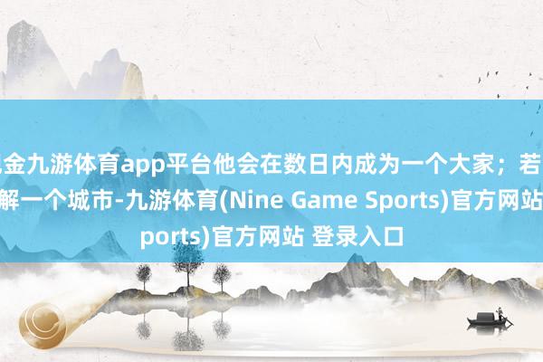 现金九游体育app平台他会在数日内成为一个大家；若是他决定了解一个城市-九游体育(Nine Game Sports)官方网站 登录入口