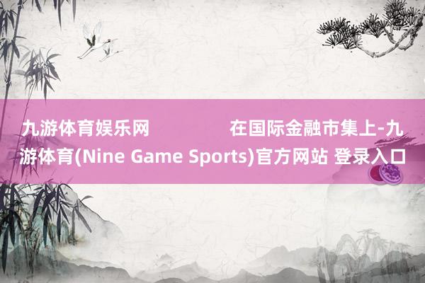 九游体育娱乐网                在国际金融市集上-九游体育(Nine Game Sports)官方网站 登录入口