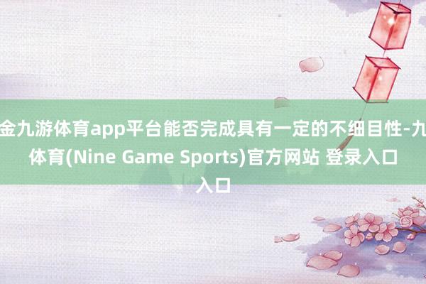现金九游体育app平台能否完成具有一定的不细目性-九游体育(Nine Game Sports)官方网站 登录入口