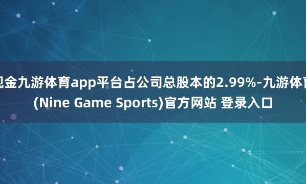现金九游体育app平台占公司总股本的2.99%-九游体育(Nine Game Sports)官方网站 登录入口