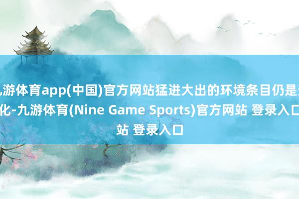 九游体育app(中国)官方网站猛进大出的环境条目仍是变化-九游体育(Nine Game Sports)官方网站 登录入口